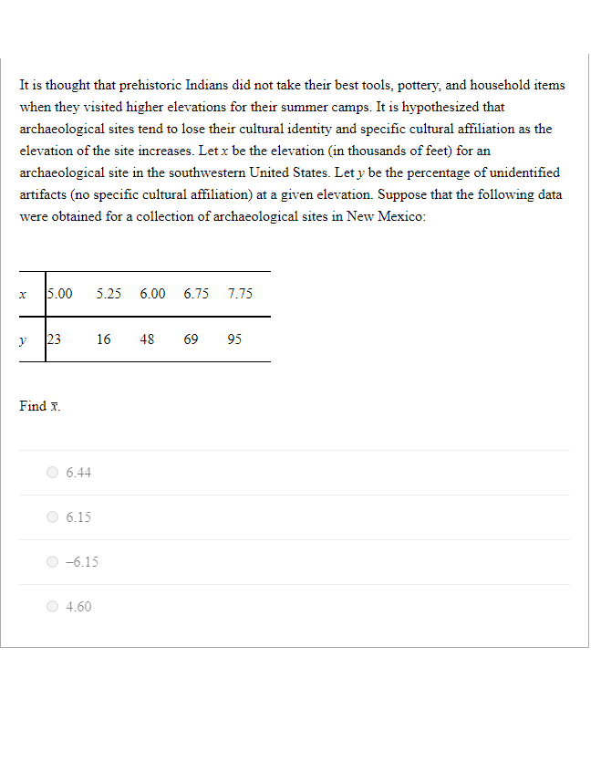 It is thought that prehistoric Indians did not take their best tools, pottery, and household items
when they visited higher elevations for their summer camps. It is hypothesized that
archaeological sites tend to lose their cultural identity and specific cultural affiliation as the
elevation of the site increases. Let x be the elevation (in thousands of feet) for an
archaeological site in the southwestern United States. Let y be the percentage of unidentified
artifacts (no specific cultural affiliation) at a given elevation. Suppose that the following data
were obtained for a collection of archaeological sites in New Mexico:
y
5.00 5.25 6.00 6.75 7.75
23
Find X.
6.44
6.15
16 48 69 95
-6.15
4.60