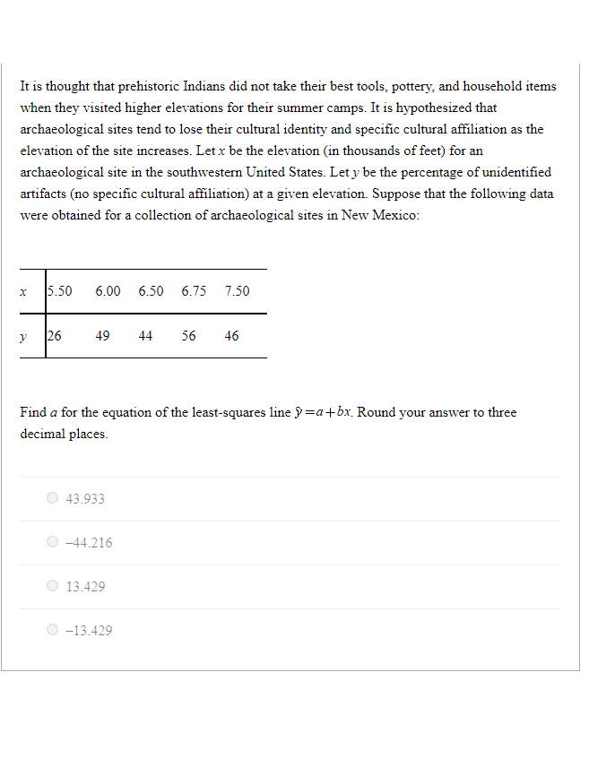 It is thought that prehistoric Indians did not take their best tools, pottery, and household items
when they visited higher elevations for their summer camps. It is hypothesized that
archaeological sites tend to lose their cultural identity and specific cultural affiliation as the
elevation of the site increases. Let x be the elevation (in thousands of feet) for an
archaeological site in the southwestern United States. Let y be the percentage of unidentified
artifacts (no specific cultural affiliation) at a given elevation. Suppose that the following data
were obtained for a collection of archaeological sites in New Mexico:
x
y
5.50 6.00 6.50 6.75 7.50
26
49 44 56 46
Find a for the equation of the least-squares line =a+bx. Round your answer to three
decimal places.
43.933
-44.216
13.429
-13.429