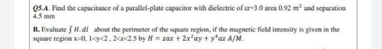 05.A. Find the capacitance of a parallel-plate capacitor with dielectric of er-3.0 area 0.92 m² and separation
4.5 mm
B. Evaluate f H.dl about the perimeter of the square region, if the magnetic field intensity is given in the
square region x=0, 1<y2,2a25 by H = zax + 2x'ay + y*az A/M.
