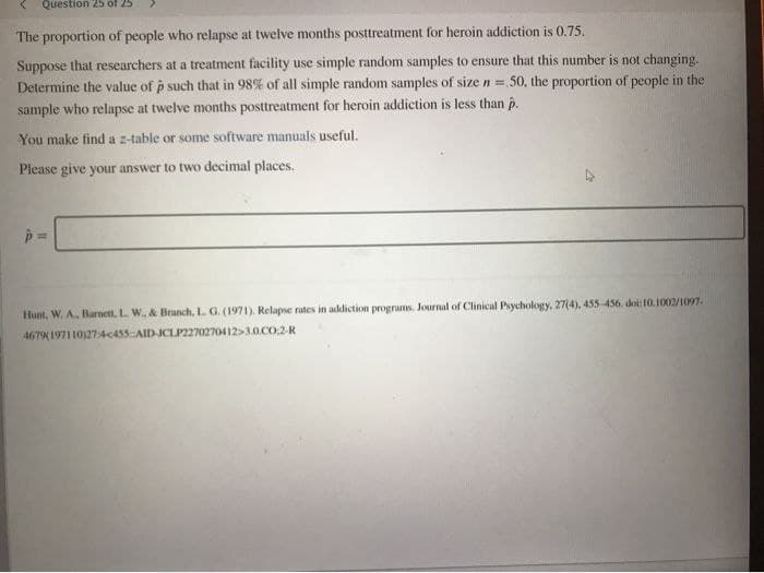 Question 25 of 25
The proportion of people who relapse at twelve months posttreatment for heroin addiction is 0.75.
Suppose that researchers at a treatment facility use simple random samples to ensure that this number is not changing.
Determine the value of p such that in 98% of all simple random samples of size n = 50, the proportion of people in the
sample who relapse at twelve months posttreatment for heroin addiction is less than p.
You make find a z-table or some software manuals useful.
Please give your answer to two decimal places.
Hunt, W. A., Barnett, L. W., & Branch, L. G. (1971). Relapse rates in addiction programs. Journal of Clinical Psychology, 27(4), 455-456. doi: 10.1002/1097-
4679(197110)27:4455::AID-JCLP2270270412>3.0.CO;2-R