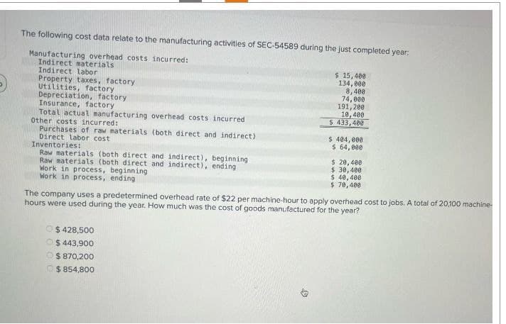 The following cost data relate to the manufacturing activities of SEC-54589 during the just completed year:
Manufacturing overhead costs incurred:
Indirect materials
Indirect labor
Property taxes, factory
Utilities, factory
Depreciation, factory
Insurance, factory
Total actual manufacturing overhead costs incurred
Other costs incurred:
Purchases of raw materials (both direct and indirect)
Direct labor cost
Inventories:
Raw materials (both direct and indirect), beginning
Raw materials (both direct and indirect), ending
Work in process, beginning
Work in process, ending
$ 15,400
134,000
8,400
74,000
191,200
10,400
$ 433,400
$ 404,000
$ 64,000
$ 20,400
$ 30,400
$ 40,400
$ 70,400
The company uses a predetermined overhead rate of $22 per machine-hour to apply overhead cost to jobs. A total of 20,100 machine
hours were used during the year. How much was the cost of goods manufactured for the year?
$428,500
$ 443,900
$ 870,200
$ 854,800