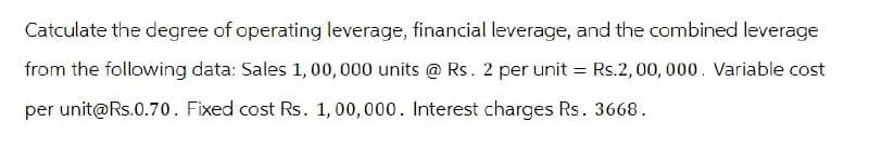 Catculate the degree of operating leverage, financial leverage, and the combined leverage
from the following data: Sales 1,00,000 units @ Rs. 2 per unit = Rs.2,00,000. Variable cost
per unit@Rs.0.70. Fixed cost Rs. 1,00,000. Interest charges Rs. 3668.