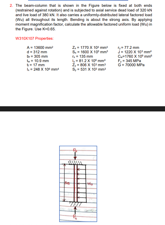 2. The beam-column that is shown in the Figure below is fixed at both ends
(restrained against rotation) and is subjected to axial service dead load of 320 kN
and live load of 380 kN. It also carries a uniformly-distributed lateral factored load
(Wu) all throughout its length. Bending is about the strong axis. By applying
moment magnification factor, calculate the allowable factored uniform load (Wu) in
the Figure. Use K=0.65.
W310X107 Properties:
A = 13600 mm²
ry= 77.2 mm
d = 312 mm
Zx = 1770 X 10³ mm³
Sx = 1600 X 10³ mm³
rx = 135 mm
br = 305 mm
J = 1220 X 10³ mm4
Cw=1760 X 10⁹ mm
Fy = 345 MPa
G = 70000 MPa
tw = 10.9 mm
t₁ = 17 mm
ly = 81.2 X 106 mm4
Ży = 806 X 10³ mm³
Sy = 531 X 10³ mm³
Ix = 248 X 106 mm4
Pu
5m
Pu
Wor