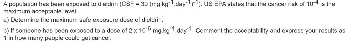 A population has been exposed to dieldrin (CSF = 30 (mg.kg-¹.day-1)-1). US EPA states that the cancer risk of 10-4 is the
maximum acceptable level.
a) Determine the maximum safe exposure dose of dieldrin.
b) If someone has been exposed to a dose of 2 x 10-6 mg.kg-1.day-1. Comment the acceptability and express your results as
1 in how many people could get cancer.