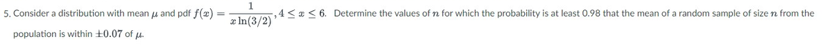 5. Consider a distribution with mean and pdf f(x)
population
is within +0.07 of u.
1
,4 ≤ x ≤ 6. Determine the values of n for which the probability is at least 0.98 that the mean of a random sample of size n from the
x ln(3/2)