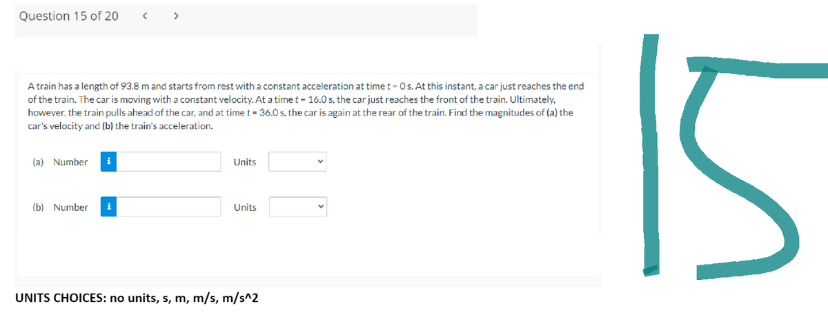 Question 15 of 20
A train has a length of 93.8 m and starts from rest with a constant acceleration at time t = 0 s. At this instant, a car just reaches the end
of the train. The car is moving with a constant velocity. At a time t = 16.0s, the car just reaches the front of the train. Ultimately,
however, the train pulls ahead of the car, and at time t = 36.0 s, the car is again at the rear of the train. Find the magnitudes of (a) the
car's velocity and (b) the train's acceleration.
(a) Number i
>
(b) Number i
Units
Units
UNITS CHOICES: no units, s, m, m/s, m/s^2
L