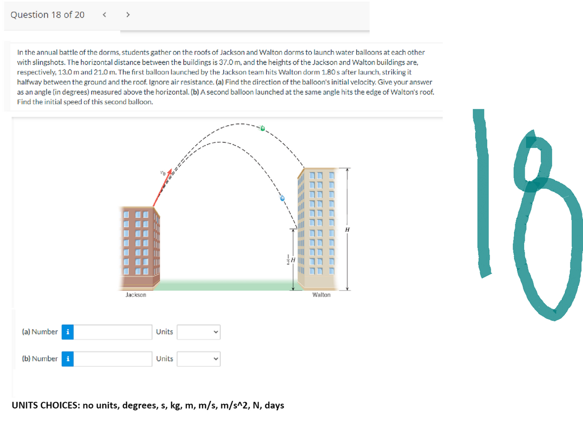 Question 18 of 20
In the annual battle of the dorms, students gather on the roofs of Jackson and Walton dorms to launch water balloons at each other
with slingshots. The horizontal distance between the buildings is 37.0 m, and the heights of the Jackson and Walton buildings are,
respectively, 13.0 m and 21.0 m. The first balloon launched by the Jackson team hits Walton dorm 1.80 s after launch, striking it
halfway between the ground and the roof. Ignore air resistance. (a) Find the direction of the balloon's initial velocity. Give your answer
as an angle (in degrees) measured above the horizontal. (b) A second balloon launched at the same angle hits the edge of Walton's roof.
Find the initial speed of this second balloon.
(a) Number i
(b) Number i
‒‒‒‒‒‒
Jackson
10:
Units
Units
UNITS CHOICES: no units, degrees, s, kg, m, m/s, m/s^2, N, days
K
--
=====
C
Walton
18