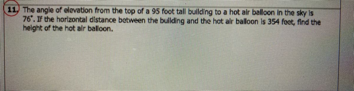 11, The angle of elevation from the top of a 95 foot tall bullding to a hot air balloon In the sky is
76". If the horizontal distance between the bullding and the hot alr balloon is 354 foct, find the
helght of the hot air balloon.
