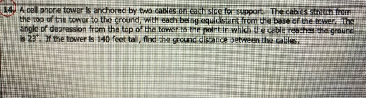 **Problem 14: Calculating Ground Distance for Anchored Cables**

A cell phone tower is anchored by two cables on each side for support. The cables stretch from the top of the tower to the ground, with each being equidistant from the base of the tower. The angle of depression from the top of the tower to the point at which the cable reaches the ground is 23°. If the tower is 140 feet tall, find the ground distance between the cables.

**Explanation:**
- The problem involves a right-angled triangle where the height of the tower (140 feet) and the angle of depression (23°) are known.
- The cables are the hypotenuse of the triangle, and the ground distance is between the points where the cables touch the ground.

**Detailed Solution:**
1. **Identify the Right Triangle Components:**
   - Height of the tower (opposite side to the angle): 140 feet.
   - Angle of depression: 23°.
   - We need to find the base of the triangle (adjacent to the angle).

2. **Use of Trigonometric Ratios:**
   - We use the tangent function, which relates the opposite side to the adjacent side in a right-angled triangle:
     \[ \tan(\theta) = \frac{\text{Opposite}}{\text{Adjacent}} \]
   - Rearrange to solve for the adjacent side (ground distance from the base of the tower to where one cable touches the ground):
     \[ \text{Adjacent} = \frac{\text{Opposite}}{\tan(\theta)} \]
   - Substitute the given values:
     \[ \text{Adjacent} = \frac{140}{\tan(23°)} \]
  
3. **Calculate the Distance:**
   - Use a calculator to compute:
     \[ \tan(23°) \approx 0.4245 \]
     \[ \text{Adjacent} \approx \frac{140}{0.4245} \approx 329.72 \text{ feet} \]

4. **Determine Total Ground Distance Between Cables:**
   - Since the cables are equidistant from the center, the total ground distance between the two cables is:
     \[ 2 \times 329.72 \approx 659.44 \text{ feet} \]

Therefore, the ground distance between the two anchoring cables is approximately