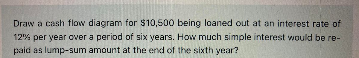 Draw a cash flow diagram for $10,500 being loaned out at an interest rate of
12% per year over a period of six years. How much simple interest would be re-
paid as lump-sum amount at the end of the sixth year?
