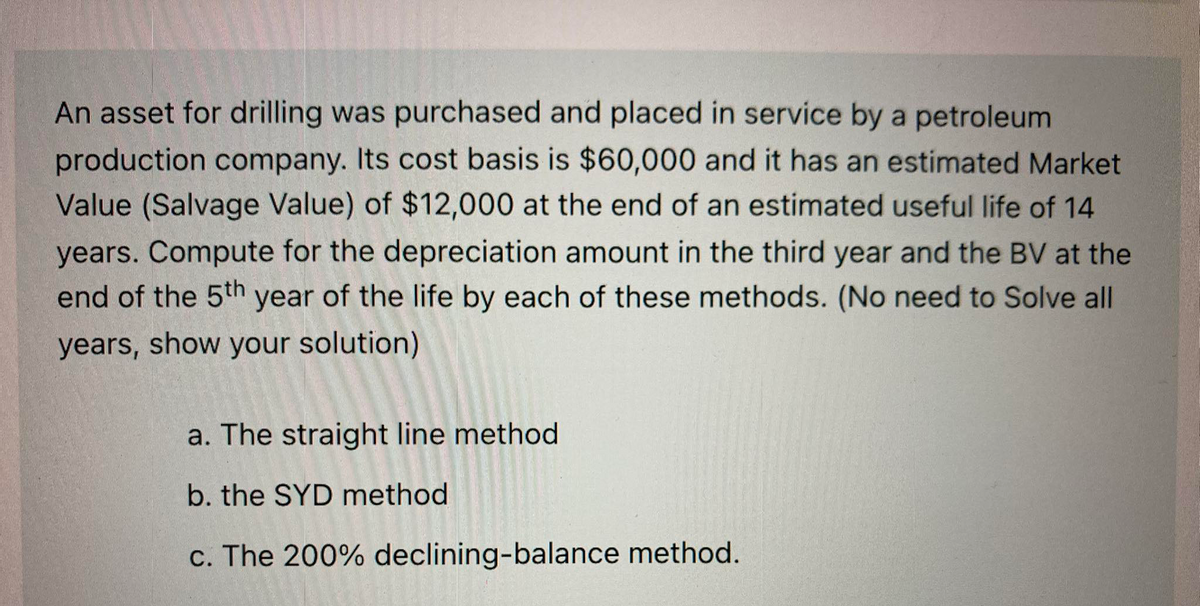 An asset for drilling was purchased and placed in service by a petroleum
production company. Its cost basis is $60,000 and it has an estimated Market
Value (Salvage Value) of $12,000 at the end of an estimated useful life of 14
years. Compute for the depreciation amount in the third year and the BV at the
end of the 5th year of the life by each of these methods. (No need to Solve all
years, show your solution)
a. The straight line method
b. the SYD method
c. The 200% declining-balance method.
