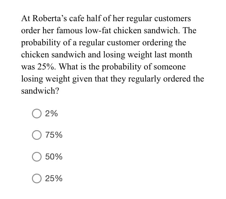 At Roberta's cafe half of her regular customers
order her famous low-fat chicken sandwich. The
probability of a regular customer ordering the
chicken sandwich and losing weight last month
was 25%. What is the probability of someone
losing weight given that they regularly ordered the
sandwich?
2%
75%
50%
25%
