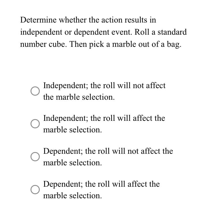 Determine whether the action results in
independent or dependent event. Roll a standard
number cube. Then pick a marble out of a bag.
Independent; the roll will not affect
the marble selection.
Independent; the roll will affect the
marble selection.
Dependent; the roll will not affect the
marble selection.
Dependent; the roll will affect the
marble selection.
