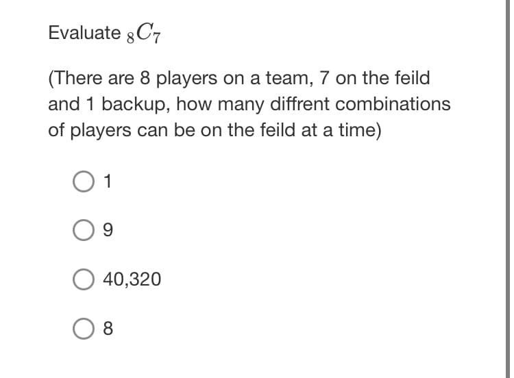 Evaluate 8 C7
(There are 8 players on a team, 7 on the feild
and 1 backup, how many diffrent combinations
of players can be on the feild at a time)
O 1
O 40,320
8.
