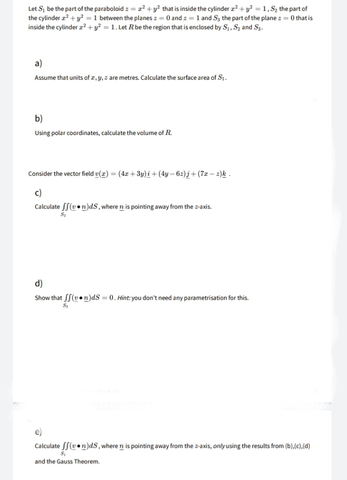 Let S, be the part of the paraboloid z = 2? + y? that is inside the cylinder ? + y? = 1, S2, the part of
the cylinder æ? + y? = 1 between the planes z = 0 and z = 1 and Sg the part of the plane z = 0 that is
inside the cylinder a?+ y? = 1. Let Rbe the region that is enclosed by S1, Sz and Sg.
a)
Assume that units of z, y, z are metres. Calculate the surface area of Sı.
b)
Using polar coordinates, calculate the volume of R.
Consider the vector field v(æ) = (4x + 3y)i + (4y – 62)j+(7x – 2)k -
c)
Calculate SS(v •n)dS, where n is pointing away from the z-axis.
d)
Show that fS(v•n)dS = 0. Hint:you don't need any parametrisation for this.
Calculate SS(v• n)dS, where n is pointing away from the z-axis, onlyusing the results from (b),(c),(d)
and the Gauss Theorem.
