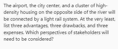 The airport, the city center, and a cluster of high-
density housing on the opposite side of the river will
be connected by a light rail system. At the very least,
list three advantages, three drawbacks, and three
expenses. Which perspectives of stakeholders will
need to be considered?
