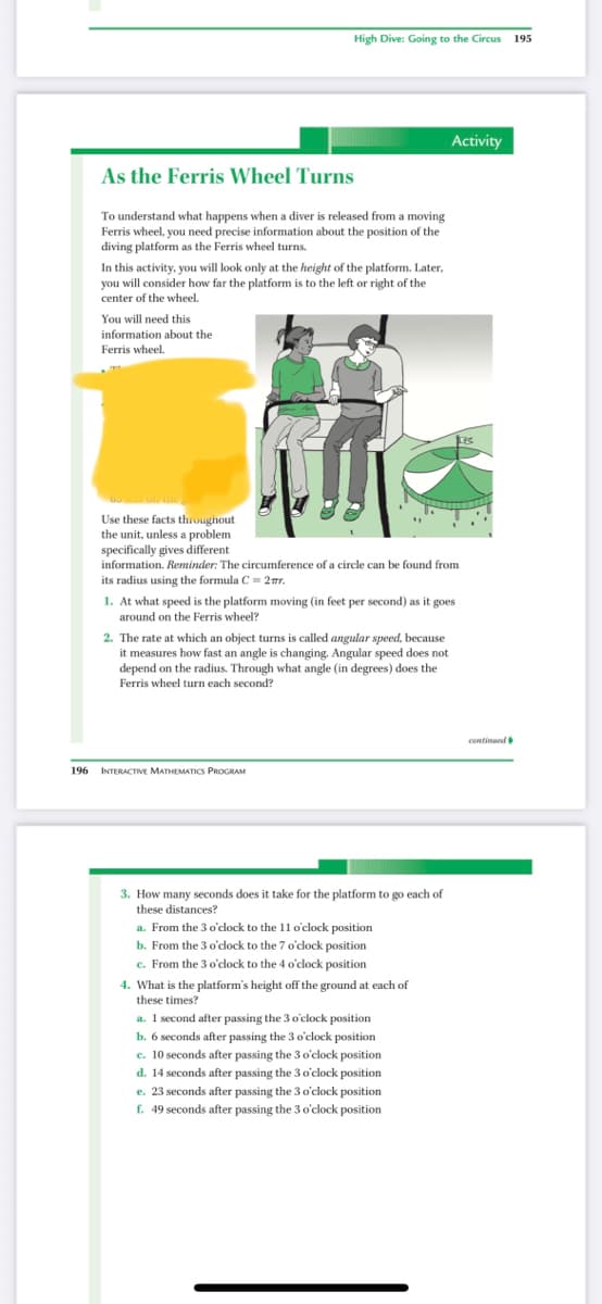 High Dive: Going to the Circus 195
Activity
As the Ferris Wheel Turns
To understand what happens when a diver is released from a moving
Ferris wheel, you need precise information about the position of the
diving platform as the Ferris wheel turns.
In this activity, you will look only at the height of the platform. Later,
you will consider how far the platform is to the left or right of the
center of the wheel.
You will need this
information about the
Ferris wheel.
Use these facts throughout
the unit, unless a problem
specifically gives different
information. Reminder: The circumference of a circle can be found from
its radius using the formula C= 2mr.
1. At what speed is the platform moving (in feet per second) as it goes
around on the Ferris wheel?
2. The rate at which an object turns is called angular speed, because
it measures how fast an angle is changing. Angular speed does not
depend on the radius. Through what angle (in degrees) does the
Ferris wheel turn each second?
continued i
196
INTERACTIVE MATHEMATICS PROGRAM
3. How many seconds does it take for the platform to go each of
these distances?
a. From the 3 o'clock to the 11 o'clock position
b. From the 3 o'clock to the 7 o'clock position
e. From the 3 o'clock to the 4 o'clock position
4. What is the platform's height off the ground at each of
these times?
a. 1 second after passing the 3 o'clock position
b. 6 seconds after passing the 3 o'clock position
c. 10 seconds after passing the 3o'clock position
d. 14 seconds after passing the 3 o'clock position
e. 23 seconds after passing the 3 o'clock position
f. 49 seconds after passing the 3 o'clock position
