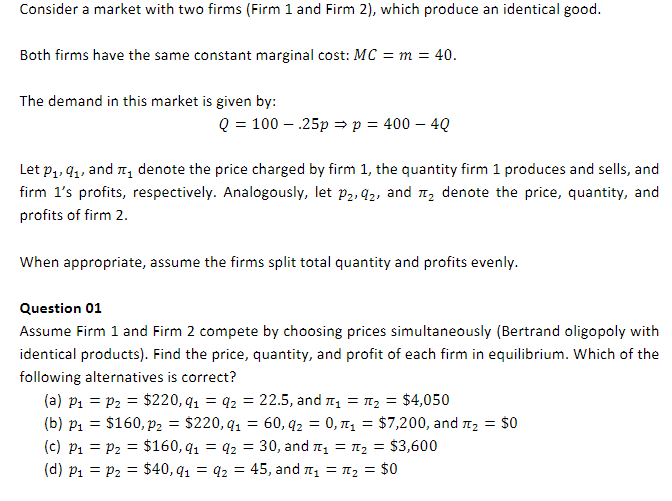 Consider a market with two firms (Firm 1 and Firm 2), which produce an identical good.
Both firms have the same constant marginal cost: MC = m = 40.
The demand in this market is given by:
Q = 100.25p ⇒ p = 400 - 4Q
Let p₁, 9₁, and ₁ denote the price charged by firm 1, the quantity firm 1 produces and sells, and
firm 1's profits, respectively. Analogously, let p₂, 92, and ₂ denote the price, quantity, and
profits of firm 2.
When appropriate, assume the firms split total quantity and profits evenly.
Question 01
Assume Firm 1 and Firm 2 compete by choosing prices simultaneously (Bertrand oligopoly with
identical products). Find the price, quantity, and profit of each firm in equilibrium. Which of the
following alternatives is correct?
(a) P₁ = P₂ = $220, q₁ q2 = 22.5, and ₁ = ₂ = $4,050
(b) p₁ = $160, p2 = $220, q1 = 60, 92 = 0,₁ = $7,200, and ₂ = $0
(c) P₁ P₂ = $160, q1
(d) P₁ = P₂ = $40, 9₁
=
₂ = $3,600
q2 = 30, and ₁ =
92 = 45, and ₁ =
₂ = $0