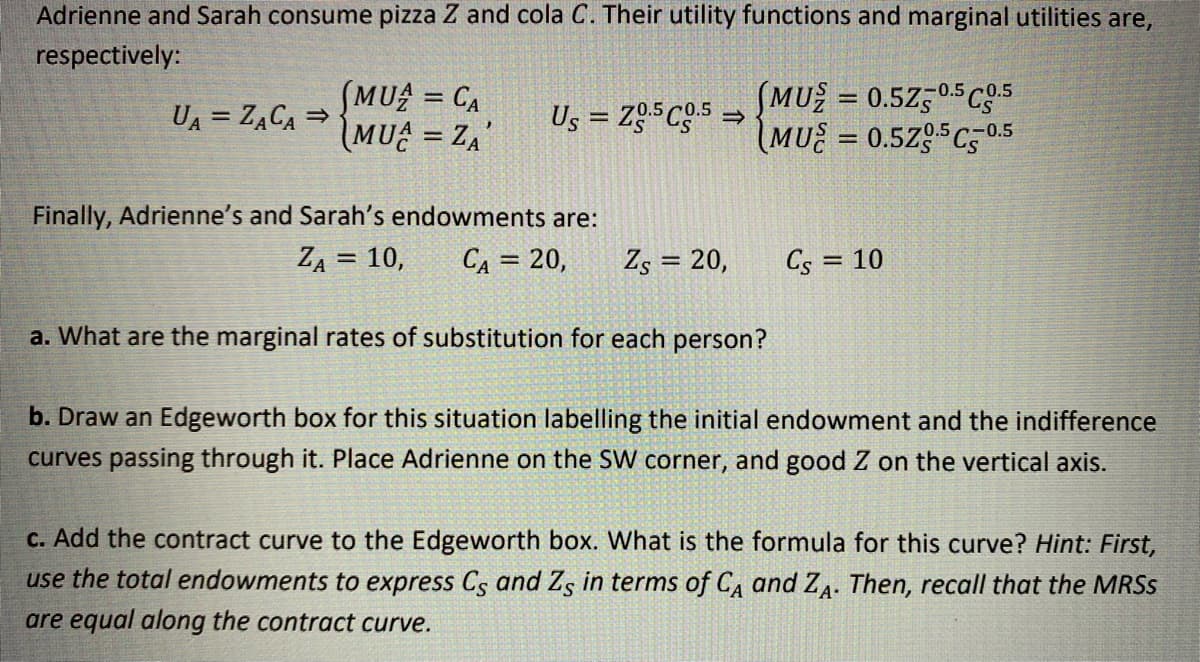 Adrienne and Sarah consume pizza Z and cola C. Their utility functions and marginal utilities are,
respectively:
SMU = CA
MU = ZA'
SMU = 0.5Z,05C5
IMU = 0.5Zg5C50.5
-0.5c0.5
UA = ZĄCA =
Us = Zg5Cg5 =
%3D
Finally, Adrienne's and Sarah's endowments are:
ZA = 10,
CA = 20,
Zs = 20,
Cs = 10
%3D
a. What are the marginal rates of substitution for each person?
b. Draw an Edgeworth box for this situation labelling the initial endowment and the indifference
curves passing through it. Place Adrienne on the SW
orner, and good Z on the vertical axis.
C. Add the contract curve to the Edgeworth box. What is the formula for this curve? Hint: First,
use the total endowments to express Cs and Zg in terms of CA and ZA. Then, recall that the MRSS
are equal along the contract curve.
