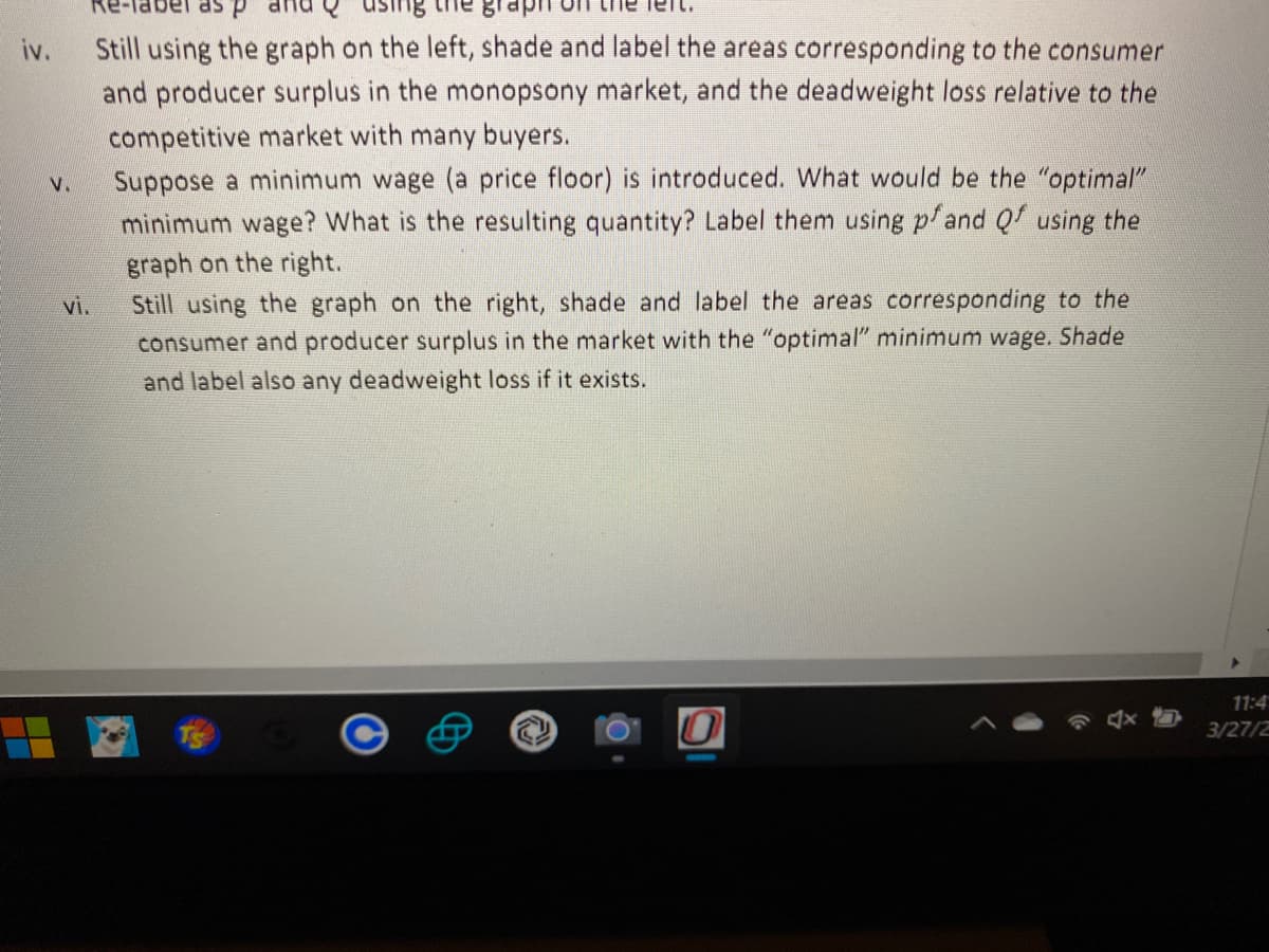 d se jagei-ay
Still using the graph on the left, shade and label the areas corresponding to the consumer
and producer surplus in the monopsony market, and the deadweight loss relative to the
iv.
competitive market with many buyers.
Suppose a minimum wage (a price floor) is introduced. What would be the "optimal"
minimum wage? What is the resulting quantity? Label them using p/and Qf using the
graph on the right.
V.
Still using the graph on the right, shade and label the areas corresponding to the
consumer and producer surplus in the market with the "optimal" minimum wage. Shade
vi.
and label also any deadweight loss if it exists.
11:4
3/27/2
