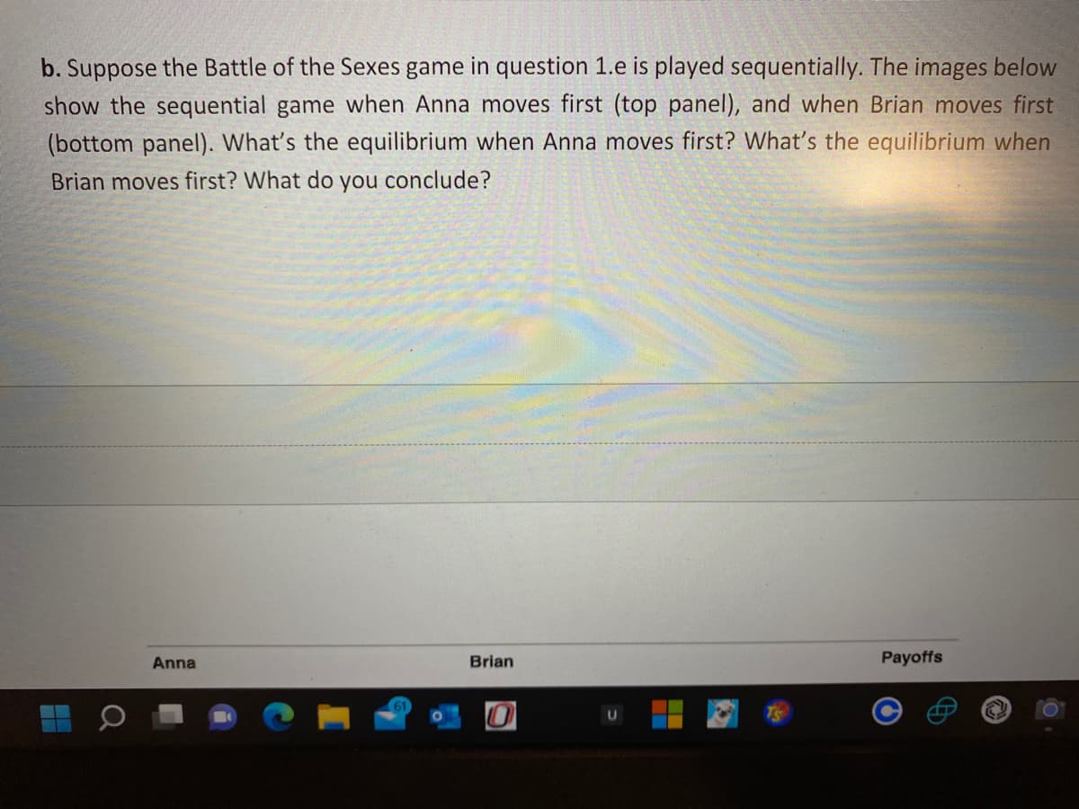b. Suppose the Battle of the Sexes game in question 1.e is played sequentially. The images below
show the sequential game when Anna moves first (top panel), and when Brian moves first
(bottom panel). What's the equilibrium when Anna moves first? What's the equilibrium when
Brian moves first? What do you conclude?
Anna
Brian
Payoffs
