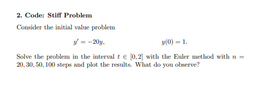 2. Code: Stiff Problem
Consider the initial value problem
y = -20y,
y(0) = 1.
Solve the problem in the interval te [0,2] with the Euler method with n =
20, 30, 50, 100 steps and plot the results. What do you observe?
