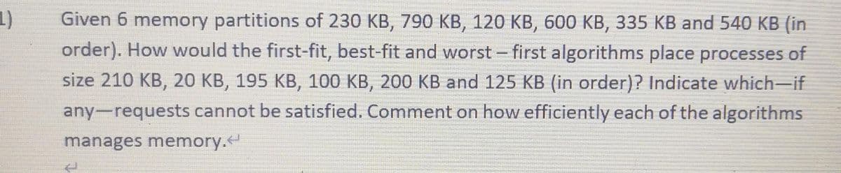 1)
Given 6 memory partitions of 230 KB, 790 KB, 120 KB, 600 KB, 335 KB and 540 KB (in
order). How would the first-fit, best-fit and worst first algorithms place processes of
size 210 KB, 20 KB, 195 KB, 100 KB, 200 KB and 125 KB (in order)? Indicate which-if
any-requests cannot be satisfied. Comment on how efficiently each of the algorithms
manages memory.
