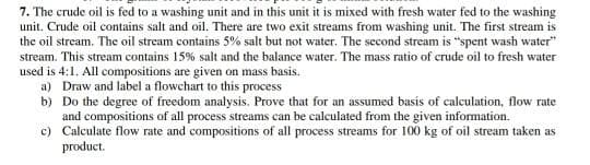 7. The crude oil is fed to a washing unit and in this unit it is mixed with fresh water fed to the washing
unit. Crude oil contains salt and oil. There are two exit streams from washing unit. The first stream is
the oil stream. The oil stream contains 5% salt but not water. The second stream is "spent wash water"
stream. This stream contains 15% salt and the balance water. The mass ratio of crude oil to fresh water
used is 4:1. All compositions are given on mass basis.
a) Draw and label a flowchart to this process
b) Do the degree of freedom analysis. Prove that for an assumed basis of calculation, flow rate
and compositions of all process streams can be calculated from the given information.
c) Calculate flow rate and compositions of all process streams for 100 kg of oil stream taken as
product.