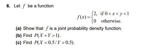 6. Let f be a function
(2, if 0<x<y<1
f(x) =,
l0 otherwise.
(a) Show that f is a joint probability density function.
(b) Find P(X+Y>1).
(c) Find P(X <0.5/Y > 0.5).
