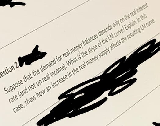 estion 2
Suppose that the demand for real mopey balances depends only on the real interest
rate (and not on real income). What is'the slope of the LM curve? Explain. In this
case, show how an increase in the real money supply affects the resulting LM curve
