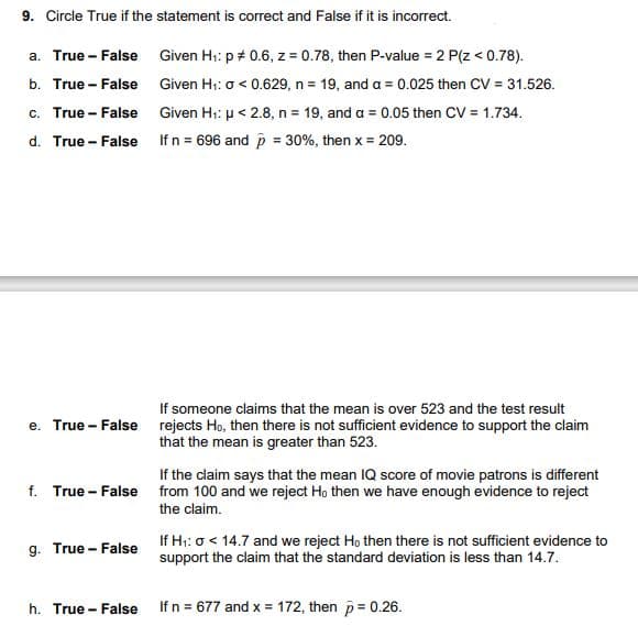 9. Circle True if the statement is correct and False if it is incorrect.
a. True - False Given H: p + 0.6, z = 0.78, then P-value = 2 P(z < 0.78).
b. True - False Given H1: o < 0.629, n = 19, and a = 0.025 then CV = 31.526.
c. True - False Given H;: µ < 2.8, n = 19, and a = 0.05 then CV = 1.734.
d. True - False Ifn = 696 and p = 30%, then x = 209.
If someone claims that the mean is over 523 and the test result
e. True - False rejects Ho, then there is not sufficient evidence to support the claim
that the mean is greater than 523.
If the claim says that the mean IQ score of movie patrons is different
f. True - False from 100 and we reject Ho then we have enough evidence to reject
the claim.
g. True - False
If H;: o < 14.7 and we reject Ho then there is not sufficient evidence to
support the claim that the standard deviation is less than 14.7.
h. True - False Ifn = 677 and x = 172, then p= 0.26.
