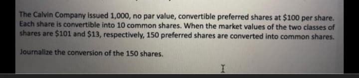 The Calvin Company issued 1,000, no par value, convertible preferred shares at $100 per share.
Each share is convertible into 10 common shares. When the market values of the two classes of
shares are $101 and $13, respectively, 150 preferred shares are converted into common shares.
Journalize the conversion of the 150 shares.
