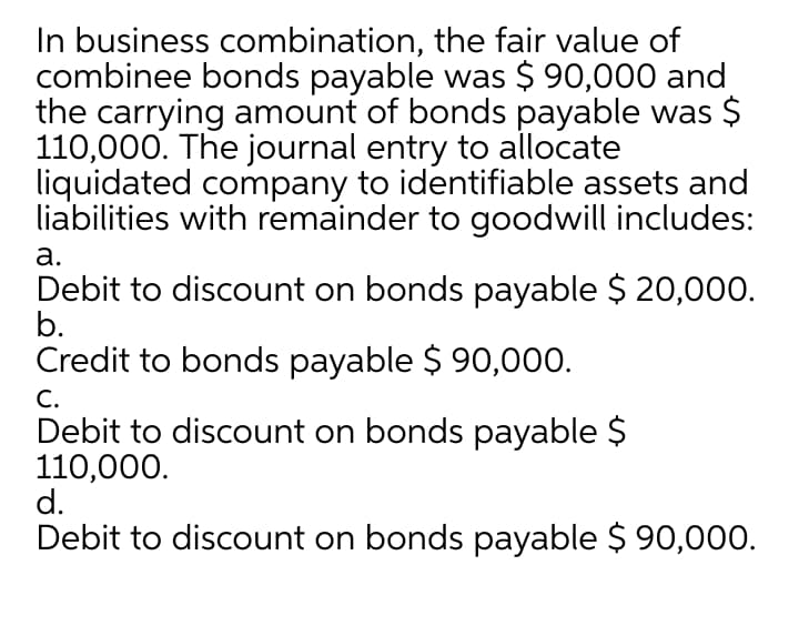 In business combination, the fair value of
combinee bonds payable was $ 90,000 and
the carrying amount of bonds payable was $
110,000. The journal entry to allocate
liquidated company to identifiable assets and
liabilities with remainder to goodwill includes:
а.
Debit to discount on bonds payable $ 20,000.
b.
Credit to bonds payable $ 90,000.
С.
Debit to discount on bonds payable $
110,000.
d.
Debit to discount on bonds payable $ 90,000.
