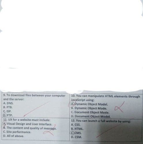 9. To download files between your computer
and the server:
A. DNS.
B. FTB.
C. ISP.
DOFTP.
11. UX for a website must include:
Visual Design and User Interface.
B. The content and quality of message.
C. Site performance.
D. All of above.
10. You can manipulate HTML elements through
JavaScript using:
x
A. Dynamic Object Model.
B. Dynamic Object Mode.
C. Document Object Mode.
D. Document Object Model.
12. You can launch a full website by using:
A. CSS.
B. HTML.
C.CMS.
D. CSM.