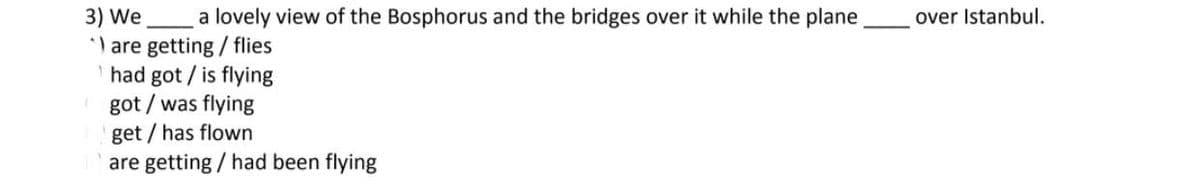 3) We a lovely view of the Bosphorus and the bridges over it while the plane
") are getting / flies
had got / is flying
got/ was flying
get/has flown
are getting / had been flying
over Istanbul.