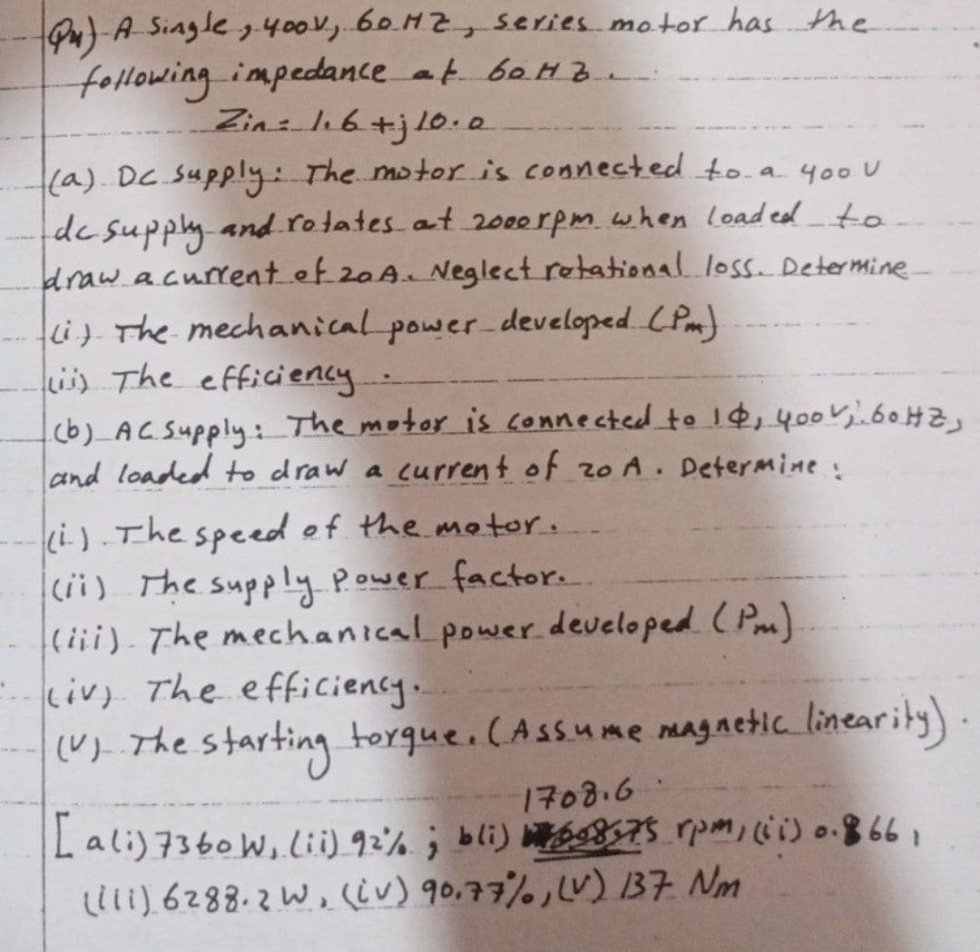 Qu) A Single, 400V, 60HZ, series motor has the
following impedance at 60Hz.
Zin: 1.6+j10.0
(a) Dc Supply: The motor is connected to a 400 U
dc supply and rotates at 2000rpm when loaded to
draw a current of 20A. Neglect rotational loss. Determine
(i) The mechanical power developed (Pm)
(ii) The efficiency...
(b) AC Supply: The motor is connected to 14, 400 V; 60 HZ,
and loaded to draw a current of zo A. Determine:
(i). The speed of the motor.
(ii) The supply power factor..
(iii). The mechanical power developed (Pm)
4
(iv) The efficiency..
(V). The starting torque. (Assume magnetic linearity)
1708.6
[ali) 7360 W, (ii) 92%; bli) 698,75 rpm, (ii) 0.866
(iii) 6288.2 W, (iv) 90,77%, (v) 137 Nm