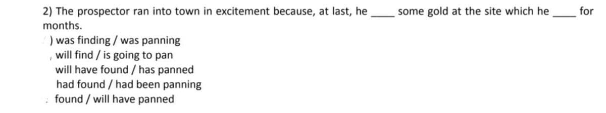 2) The prospector ran into town in excitement because, at last, he
months.
) was finding / was panning
will find / is going to pan
will have found / has panned
had found / had been panning
found/ will have panned
some gold at the site which he
for
