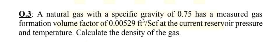 Q.3: A natural gas with a specific gravity of 0.75 has a measured gas
formation volume factor of 0.00529 ft³/Scf at the current reservoir
and temperature. Calculate the density of the gas.
pressure