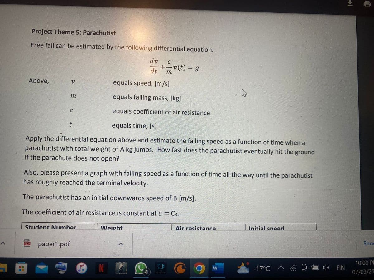 A
H
Project Theme 5: Parachutist
Free fall can be estimated by the following differential equation:
Above,
equals speed, [m/s]
equals falling mass, [kg]
equals coefficient of air resistance
equals time, [s]
Apply the differential equation above and estimate the falling speed as a function of time when a
parachutist with total weight of A kg jumps. How fast does the parachutist eventually hit the ground
if the parachute does not open?
PDF
V
m
C
t
Also, please present a graph with falling speed as a function of time all the way until the parachutist
has roughly reached the terminal velocity.
The parachutist has an initial downwards speed of B [m/s].
The coefficient of air resistance is constant at c = CR.
Student Number
paper1.pdf
♫
dv
dt
Weight
C
+=v(t) = g
m
^
Air resistance
W
Initial sneed
-17°C
FIN
Show
10:00 PE
07/03/20