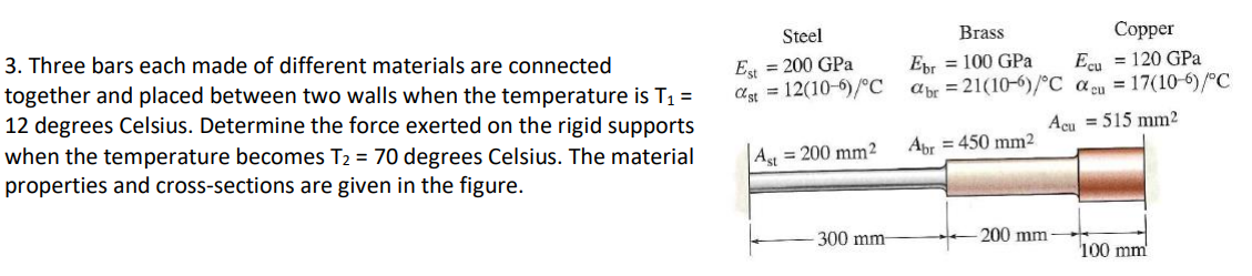 3. Three bars each made of different materials are connected
together and placed between two walls when the temperature is T₁ =
12 degrees Celsius. Determine the force exerted on the rigid supports
when the temperature becomes T₂ = 70 degrees Celsius. The material
properties and cross-sections are given in the figure.
Steel
Est = 200 GPa
Cst = 12(10-6)/°C
Ast = 200 mm2
300 mm
Brass
Ebr = 100 GPa
abr=21(106)/°C
Abr = 450 mm²
Copper
Ecu = 120 GPa
acu = 17(10-6)/°C
515 mm²
Acu
200 mm-
100 mm