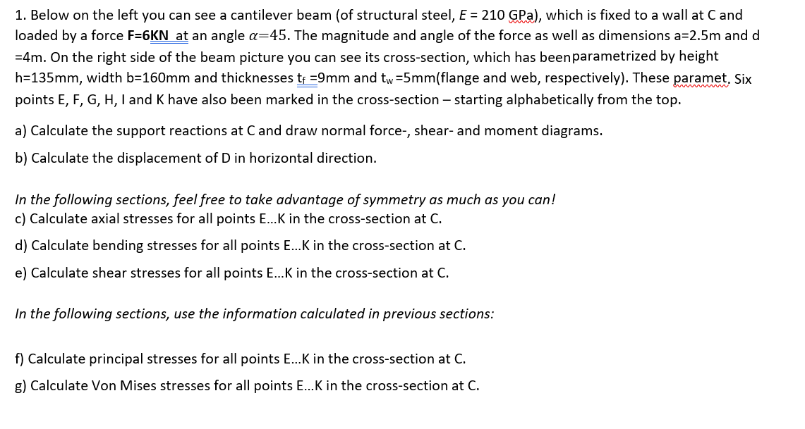 1. Below on the left you can see a cantilever beam (of structural steel, E = 210 GPa), which is fixed to a wall at C and
loaded by a force F=6KN at an angle a=45. The magnitude and angle of the force as well as dimensions a=2.5m and d
=4m. On the right side of the beam picture you can see its cross-section, which has been parametrized by height
h=135mm, width b=160mm and thicknesses tf = 9mm and tw=5mm(flange and web, respectively). These paramet. Six
points E, F, G, H, I and K have also been marked in the cross-section - starting alphabetically from the top.
a) Calculate the support reactions at C and draw normal force-, shear- and moment diagrams.
b) Calculate the displacement of D in horizontal direction.
In the following sections, feel free to take advantage of symmetry as much as you can!
c) Calculate axial stresses for all points E...K in the cross-section at C.
d) Calculate bending stresses for all points E...K in the cross-section at C.
e) Calculate shear stresses for all points E...K in the cross-section at C.
In the following sections, use the information calculated in previous sections:
f) Calculate principal stresses for all points E...K in the cross-section at C.
g) Calculate Von Mises stresses for all points E...K in the cross-section at C.