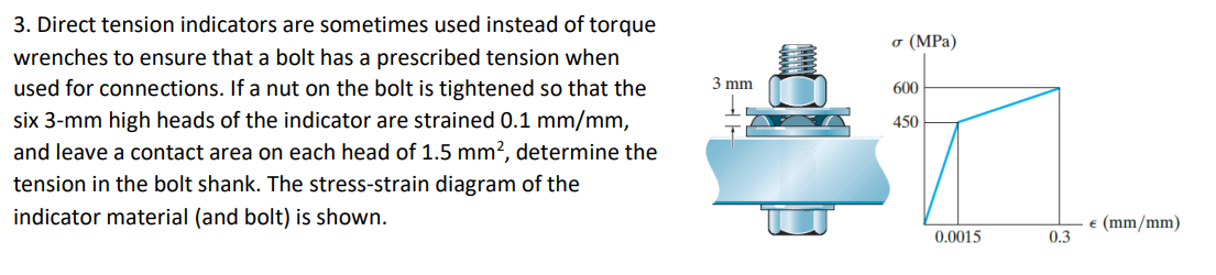 3. Direct tension indicators are sometimes used instead of torque
wrenches to ensure that a bolt has a prescribed tension when
used for connections. If a nut on the bolt is tightened so that the
six 3-mm high heads of the indicator are strained 0.1 mm/mm,
and leave a contact area on each head of 1.5 mm², determine the
tension in the bolt shank. The stress-strain diagram of the
indicator material (and bolt) is shown.
3 mm
1
σ (MPa)
600
450
0.0015
0.3
€ (mm/mm)