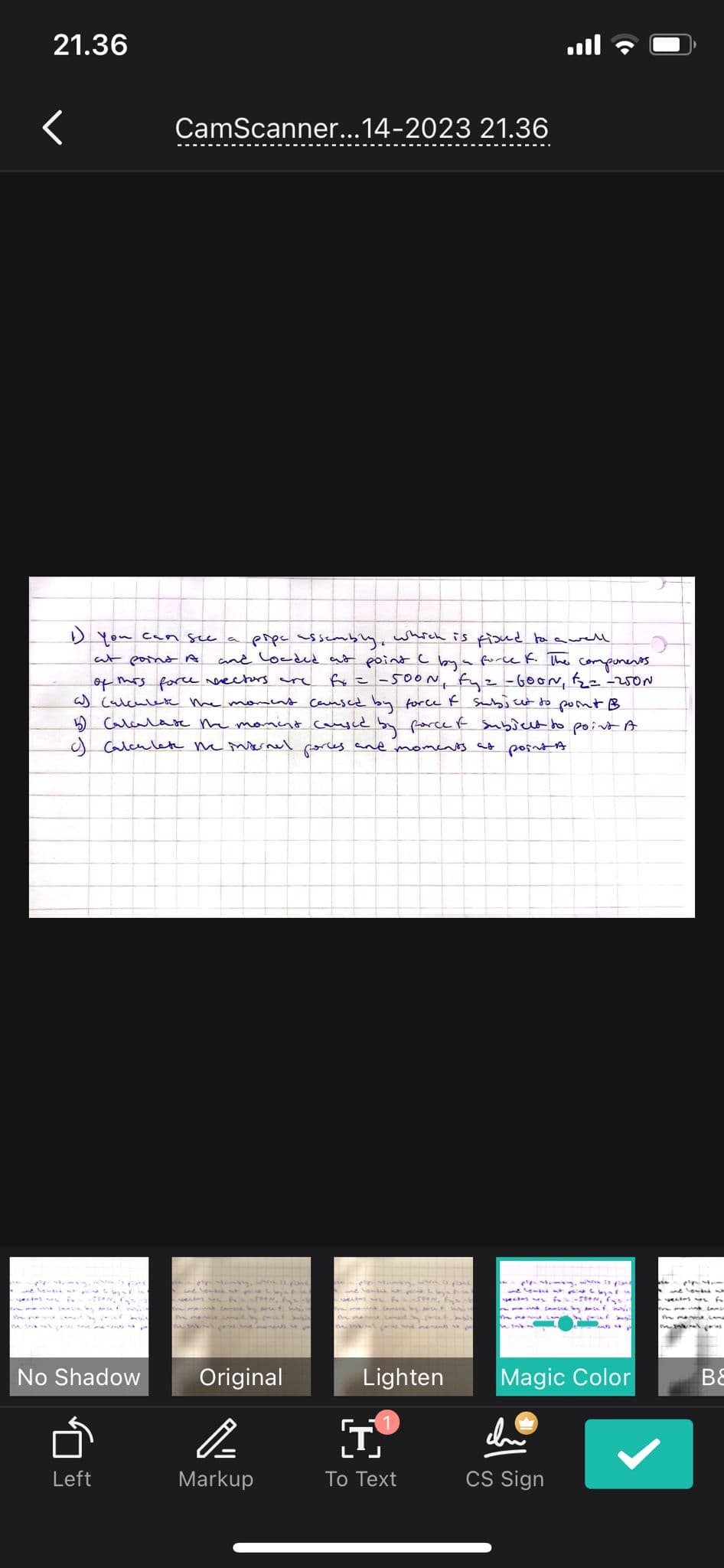 21.36
1) you can see a pipe assembly, which is fixed to a well
at point A and loaded at point I by a force F. The components.
of this force sectors are fx = -500N, fyz - GOON, F₂ = -250N
a) Calculate the moment caused by force & subject to point B
5) Calculate the moment caused by porce of subject to point A
c) Calculate the internal porces and moments at points.
SION, P
No Shadow
CamScanner...14-2023 21.36
Left
- ppp
Original
P
Markup
mie
w bad
T
To Text
JOON
Lighten
Ming, which is fland
+C
-500N, Fys
monsie by ancer wi
Magic Color
chu
CS Sign
>
BE