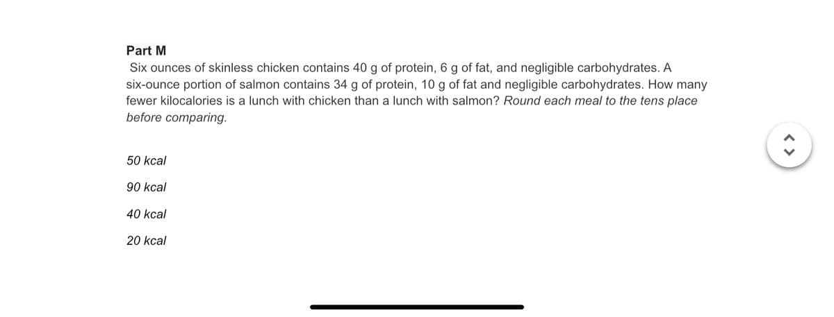 Part M
Six ounces of skinless chicken contains 40 g of protein, 6 g of fat, and negligible carbohydrates. A
six-ounce portion of salmon contains 34 g of protein, 10 g of fat and negligible carbohydrates. How many
fewer kilocalories is a lunch with chicken than a lunch with salmon? Round each meal to the tens place
before comparing.
50 kcal
90 kcal
40 kcal
20 kcal
