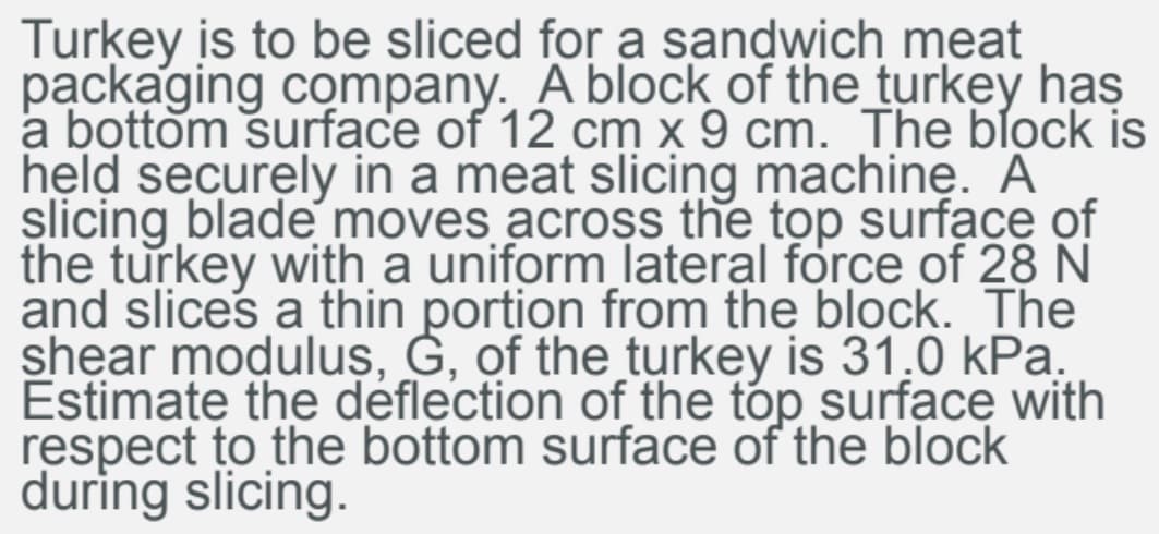 Turkey is to be sliced for a sandwich meat
packaging company. A block of the_turkey has
a bottom surface of 12 cm x 9 cm. The block is
held securely in a meat slicing machine. A
slicing blade moves across the top surface of
the turkey with a uniform lateral force of 28 N
and slices a thin portion from the block. The
shear moduluş, Ġ, of the turkey is 31.0 kPa.
Éstimate the deflection of the tóp surface with
respect to the bottom surface of the block
during slicing.
