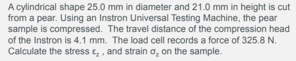 A cylindrical shape 25.0 mm in diameter and 21.0 mm in height is cut
from a pear. Using an Instron Universal Testing Machine, the pear
sample is compressed. The travel distance of the compression head
of the Instron is 4.1 mm. The load cell records a force of 325.8 N.
Calculate the stress ɛ, , and strain o, on the sample.
