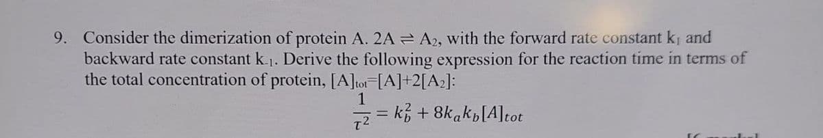 9. Consider the dimerization of protein A. 2A = A2, with the forward rate constant k₁ and
backward rate constant k.1. Derive the following expression for the reaction time in terms of
the total concentration of protein, [A]tot=[A]+2[A2]:
72
=
k+8kakp[A]tot