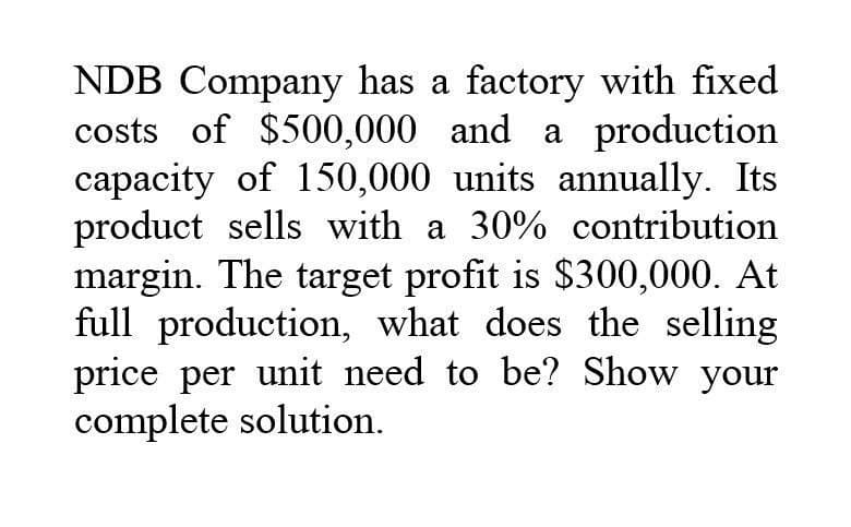 NDB Company has a factory with fixed
costs of $500,000 and a production
capacity of 150,000 units annually. Its
product sells with a 30% contribution
margin. The target profit is $300,000. At
full production, what does the selling
price per unit need to be? Show your
complete solution.