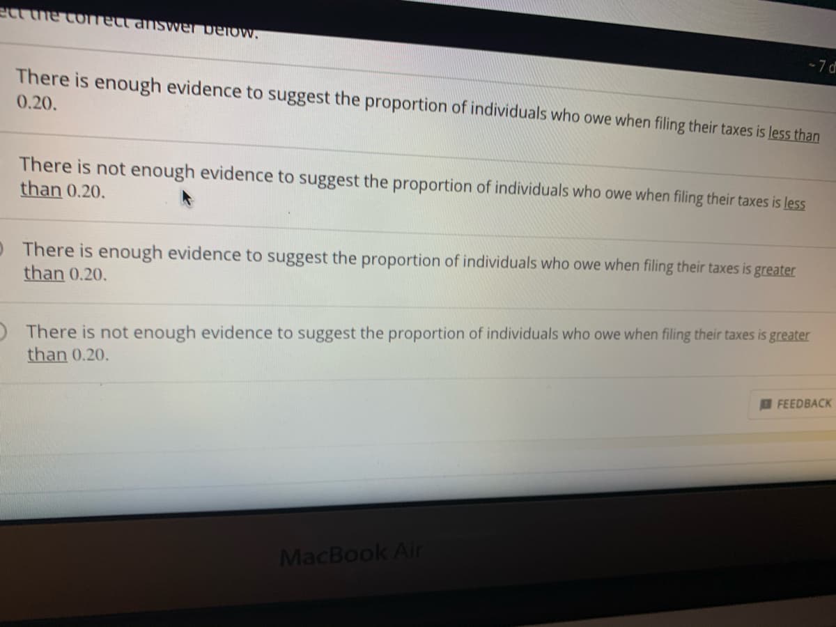 Certainly! Below is the transcription formatted for an educational website:

---

### Statistical Analysis Exercise: Evaluating Proportions

Select the correct answer below:

1. **There is enough evidence to suggest the proportion of individuals who owe when filing their taxes is less than 0.20.**

2. **There is not enough evidence to suggest the proportion of individuals who owe when filing their taxes is less than 0.20.**

3. **There is enough evidence to suggest the proportion of individuals who owe when filing their taxes is greater than 0.20.**

4. **There is not enough evidence to suggest the proportion of individuals who owe when filing their taxes is greater than 0.20.**

---

Note: This exercise aims to enhance your understanding of hypothesis testing in statistics, focusing on comparing proportions within a given population.