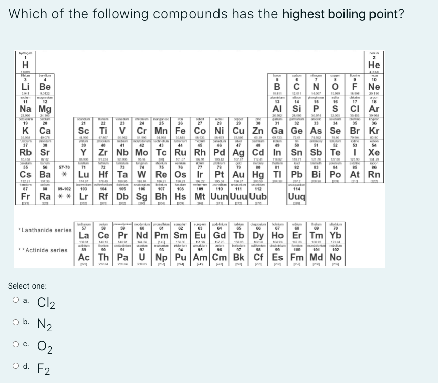 Which of the following compounds has the highest boiling point?
hydrogan
haum
2
H
Не
1009
4.00
berylm
bon
5
caton
ogm
oRygen
fuorine
neon
3
6
10
Li
Be
в с
N
F Ne
6911
sodm
90122
magnesim
12
14.0
phonphone
15
15.999
sur
20.180
son
14
chiorine
argon
11
13
16
17
18
Na Mg
AI Si P s ci Ar
22.
polassm
19
28.000
32.00
24.30
calm
sandm
21
vanm
23
anganse
25
35453
bromine
35
cobat
rkel
28
cenm
on
copper
krypn
20
22
24
26
27
29
30
31
32
33
34
36
K
Са
Sc Ti
V Cr Mn Fe Co
Ni Cu Zn Ga Ge As Se Br Kr
P004
dine
53
241
nutidum
37
den Inctnetm
42
cam
48
itodum
palaum
46
sher
50
antony
51
on
54
38
39
40
41
43
44
45
47
49
52
Rb Sr
Y Zr Nb Mo Tc Ru Rh Pd Ag Cd In Sn Sb Te
I Xe
a6468
casm
55
100.2
21.20
ta m
73
ngi
74
han
81
1260
aste
85
131.2
raon
86
bar
merry
ad
56
57-70
71
72
75
76
77
78
79
80
82
83
84
Cs Ba
Lu Hf Ta w Re Os Ir
Pt Au Hg TI Pb
Bi Po At Rn
1 22
memertum
109
20059
utm
112
203
19.9
ununm
saborgum
106
bohrum
107
hassim
108
uuntum
110
ueaden
114
randm
87
88
89-102
103
104
105
111
Fr
Ra **
Lr Rf Db Sg Bh Hs Mt UunUuuUub
Uuq
lanthanm
57
neodymum promethum
gad
64
terbm
65
samatum
europum
entum
thaam
yem
*Lanthanide series
58
59
60
61
62
63
66
67
68
69
70
La Ce Pr Nd Pm Sm Eu Gd Tb Dy Ho Er Tm Yb
1412
158
Da m
97
1491
prota m
91
144.24
151.90
americum
1
149
150.36
157.25
16250
164
16726
S n nd
100
1734
** Actinide series
hun
89
putonum
94
90
92
93
95
96
98
99
101
102
Ac Th Pa U Np Pu Am Cm Bk Cf Es Fm Md No
pan
24
2314
2.
p4
psa
ps
pse
psa
Select one:
O a. Cl2
o b. N2
O C. O2
o d. F2
